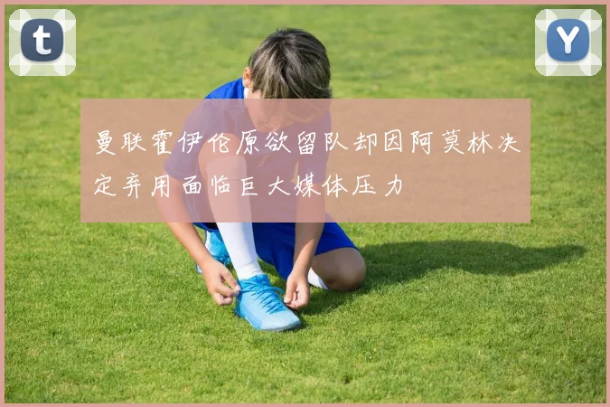 曼联霍伊伦原欲留队却因阿莫林决定弃用面临巨大媒体压力