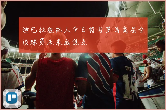迪巴拉经纪人今日将与罗马高层会谈球员未来成焦点