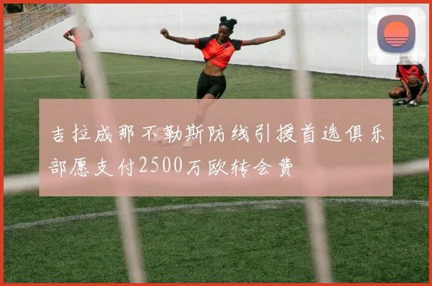 吉拉成那不勒斯防线引援首选俱乐部愿支付2500万欧转会费