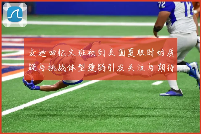 麦迪回忆文班初到美国夏联时的质疑与挑战体型瘦弱引发关注与期待