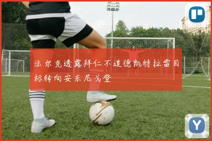 法尔克透露拜仁不追德凯特拉雷目标转向安东尼戈登