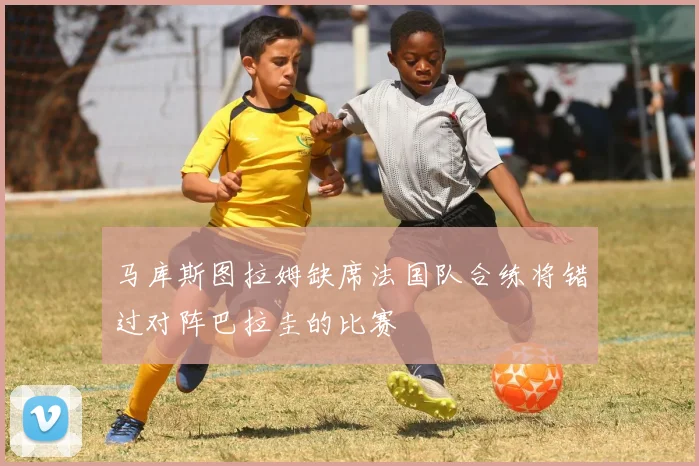 马库斯图拉姆缺席法国队合练将错过对阵巴拉圭的比赛