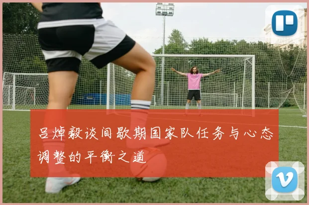 吕焯毅谈间歇期国家队任务与心态调整的平衡之道