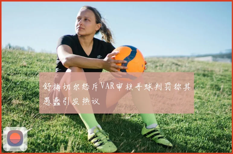 舒梅切尔怒斥VAR审核手球判罚称其愚蠢引发热议