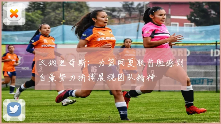 汉姆里奇斯：为篮网夏联首胜感到自豪努力拼搏展现团队精神