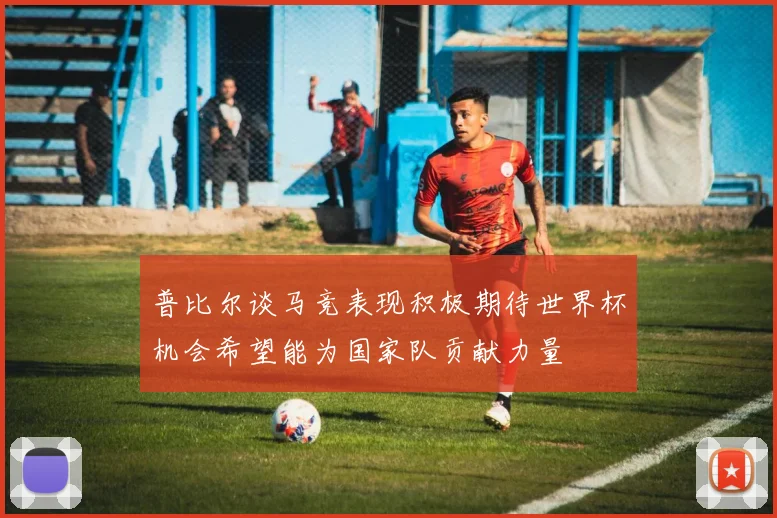 普比尔谈马竞表现积极期待世界杯机会希望能为国家队贡献力量