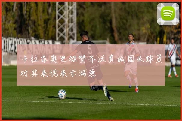 卡拉菲奥里称赞齐沃真诚国米球员对其表现表示满意