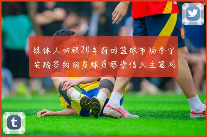 媒体人回顾20年前的篮球市场李宁安踏签约明星球员蔡崇信入主篮网的时代变迁
